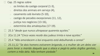 32
� Cap. 25 regras sobre
� os limites do castigo corporal (1-3),
� direitos dos animais em serviço (4),
� casamento sob levirato (5-10),
� castigo de pecados excepcionais (11, 12),
� justiça nos negócios (13-16),
� extermínio dos amalequitas (17-19).
� 25.3 “desde que nunca ultrapasse quarenta açoites.”
� 2Co 11.24 “Cinco vezes recebi dos judeus trinta e nove açoites.”
� 25.4 “Não amordacem o boi enquanto está debulhando o cereal.”
� 25.11,12 “Se dois homens estiverem brigando, e a mulher de um deles vier
para livrar o marido daquele que o ataca e pegá-lo pelos órgãos genitais,
cortem a mão dela. Não tenham piedade.”
 