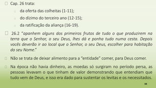 33
� Cap. 26 trata:
� da oferta das colheitas (1-11);
� do dízimo do terceiro ano (12-15);
� da ratificação da aliança (16-19).
� 26.2 “apanhem alguns dos primeiros frutos de tudo o que produzirem na
terra que o Senhor, o seu Deus, lhes dá e ponha tudo numa cesta. Depois
vocês deverão ir ao local que o Senhor, o seu Deus, escolher para habitação
do seu Nome.”
� Não se trata de deixar alimento para a “entidade” comer, para Deus comer.
� Na época não havia dinheiro, as moedas só surgiram no período persa, as
pessoas levavam o que tinham de valor demonstrando que entendiam que
tudo vem de Deus, e isso era dado para sustentar os levitas e os necessitados.
 