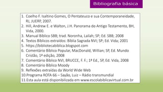 1. Coelho F. Isaltino Gomes, O Pentateuco e sua Contemporaneidade,
RJ, JUERP, 2007.
2. Hill, Andrew E. e Walton, J.H. Panorama do Antigo Testamento, BH,
Vida, 2000.
3. Manual Bíblico SBB; trad. Noronha, Lailah; SP; Ed. SBB; 2008
4. Textos Bíblicos extraídos: Bíblia Sagrada NVI; SP; Ed. Vida; 2001
5. https://bibliotecabiblica.blogspot.com
6. Comentário Bíblico Popular, MacDonald, Willian; SP, Ed. Mundo
Cristão, 1ª edição, 2008
7. Comentário Bíblico NVI, BRUCCE, F. F.; 1ª Ed., SP, Ed. Vida, 2008
8. Comentário Bíblico Moody
9. Reflexões extraídas da World Wide Web
10.Programa ROTA 66 – Sayão, Luiz – Rádio transmundial
11.Esta aula está disponibilizada em www.escolabiblicavirtual.com.br
 