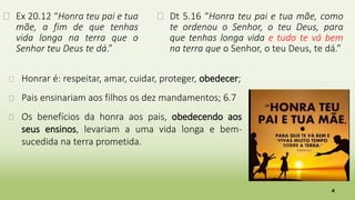 4
� Ex 20.12 “Honra teu pai e tua
mãe, a fim de que tenhas
vida longa na terra que o
Senhor teu Deus te dá.”
� Dt 5.16 “Honra teu pai e tua mãe, como
te ordenou o Senhor, o teu Deus, para
que tenhas longa vida e tudo te vá bem
na terra que o Senhor, o teu Deus, te dá.”
� Honrar é: respeitar, amar, cuidar, proteger, obedecer;
� Pais ensinariam aos filhos os dez mandamentos; 6.7
� Os benefícios da honra aos pais, obedecendo aos
seus ensinos, levariam a uma vida longa e bem-
sucedida na terra prometida.
 