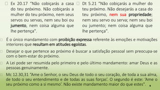 5
� Ex 20.17 “Não cobiçarás a casa
do teu próximo. Não cobiçarás a
mulher do teu próximo, nem seus
servos ou servas, nem seu boi ou
jumento, nem coisa alguma que
lhe pertença".
� Dt 5.21 “Não cobiçarás a mulher do
teu próximo. Não desejarás a casa do
teu próximo, nem sua propriedade;
nem seu servo ou serva; nem seu boi
ou jumento; nem coisa alguma que
lhe pertença".
� É o único mandamento com proibição expressa referente às emoções e motivações
interiores que resultam em atitudes egoístas.
� Desejar o que pertence ao próximo é buscar a satisfação pessoal sem preocupa-se
com o bem-estar do próximo.
� A Lei pode ser resumida pelo primeiro e pelo último mandamento: amar Deus e as
pessoas genuinamente.
� Mc 12.30,31 “Ame o Senhor, o seu Deus de todo o seu coração, de toda a sua alma,
de todo o seu entendimento e de todas as suas forças’. O segundo é este: ‘Ame o
seu próximo como a si mesmo’. Não existe mandamento maior do que estes".
 