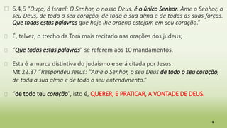 6
� 6.4,6 “Ouça, ó Israel: O Senhor, o nosso Deus, é o único Senhor. Ame o Senhor, o
seu Deus, de todo o seu coração, de toda a sua alma e de todas as suas forças.
Que todas estas palavras que hoje lhe ordeno estejam em seu coração.”
� É, talvez, o trecho da Torá mais recitado nas orações dos judeus;
� “Que todas estas palavras” se referem aos 10 mandamentos.
� Esta é a marca distintiva do judaísmo e será citada por Jesus:
Mt 22.37 “Respondeu Jesus: "Ame o Senhor, o seu Deus de todo o seu coração,
de toda a sua alma e de todo o seu entendimento.”
� “de todo teu coração”, isto é, QUERER, E PRATICAR, A VONTADE DE DEUS.
 