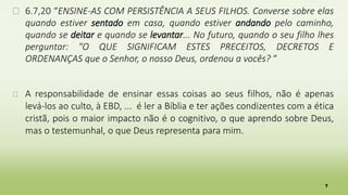 7
� 6.7,20 “ENSINE-AS COM PERSISTÊNCIA A SEUS FILHOS. Converse sobre elas
quando estiver sentado em casa, quando estiver andando pelo caminho,
quando se deitar e quando se levantar... No futuro, quando o seu filho lhes
perguntar: "O QUE SIGNIFICAM ESTES PRECEITOS, DECRETOS E
ORDENANÇAS que o Senhor, o nosso Deus, ordenou a vocês? “
� A responsabilidade de ensinar essas coisas ao seus filhos, não é apenas
levá-los ao culto, à EBD, ... é ler a Bíblia e ter ações condizentes com a ética
cristã, pois o maior impacto não é o cognitivo, o que aprendo sobre Deus,
mas o testemunhal, o que Deus representa para mim.
 