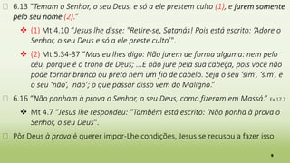 9
� 6.13 “Temam o Senhor, o seu Deus, e só a ele prestem culto (1), e jurem somente
pelo seu nome (2).”
 (1) Mt 4.10 “Jesus lhe disse: "Retire-se, Satanás! Pois está escrito: ‘Adore o
Senhor, o seu Deus e só a ele preste culto’".
 (2) Mt 5.34-37 “Mas eu lhes digo: Não jurem de forma alguma: nem pelo
céu, porque é o trono de Deus; ...E não jure pela sua cabeça, pois você não
pode tornar branco ou preto nem um fio de cabelo. Seja o seu ‘sim’, ‘sim’, e
o seu ‘não’, ‘não’; o que passar disso vem do Maligno.”
� 6.16 “Não ponham à prova o Senhor, o seu Deus, como fizeram em Massá.” Ex 17.7
 Mt 4.7 “Jesus lhe respondeu: "Também está escrito: ‘Não ponha à prova o
Senhor, o seu Deus".
� Pôr Deus à prova é querer impor-Lhe condições, Jesus se recusou a fazer isso
 
