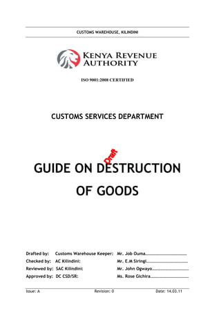 CUSTOMS WAREHOUSE, KILINDINI
Issue: A Revision: 0 Date: 14.03.11
ISO 9001:2008 CERTIFIED
CUSTOMS SERVICES DEPARTMENT
GUIDE ON DESTRUCTION
OF GOODS
Drafted by: Customs Warehouse Keeper: Mr. Job Ouma…………………………………
Checked by: AC Kilindini: Mr. E.M Siringi…………………………………
Reviewed by: SAC Kilindini: Mr. John Ogwayo…….………………………
Approved by: DC CSD/SR: Ms. Rose Gichira………………………………
 
