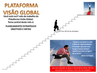 Leia com atenção as dicas e comentários deste 18º dia.
Aproveite-a ao máximo e bom dia de trabalho!
“Tente a sua sorte! A vida
é feita de oportunidades.
O homem que vai mais
longe é quase sempre
aquele que tem coragem
de arriscar.”
(Dale Carnegie)
Você está no1º mês de trabalho da
Plataforma Visão Global.
Tema central deste mês é:
PLANEJAMENTO ESTRATÉGICO
OBJETIVOS E METAS
Esse é seu 18º dia de atividades.
 