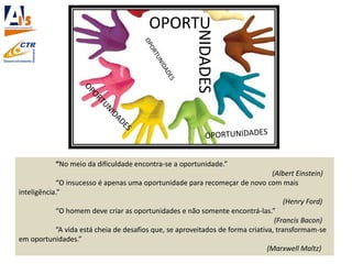 OPORTU
“No meio da dificuldade encontra-se a oportunidade.”
(Albert Einstein)
“O insucesso é apenas uma oportunidade para recomeçar de novo com mais
inteligência.”
(Henry Ford)
“O homem deve criar as oportunidades e não somente encontrá-las.”
(Francis Bacon)
“A vida está cheia de desafios que, se aproveitados de forma criativa, transformam-se
em oportunidades.”
(Marxwell Maltz)
NIDADES
 