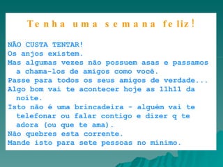       Caixa de Entrada |      |      |            |       |       Tenha uma semana feliz! NÃO CUSTA TENTAR!  Os anjos existem.  Mas algumas vezes não possuem asas e passamos a chama-los de amigos como você.  Passe para todos os seus amigos de verdade...  Algo bom vai te acontecer hoje as 11h11 da noite.  Isto não é uma brincadeira - alguém vai te telefonar ou falar contigo e dizer q te adora (ou que te ama).  Não quebres esta corrente.  Mande isto para sete pessoas no mínimo. 