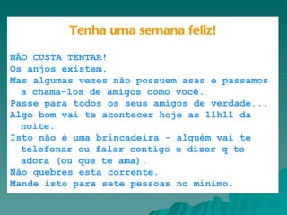       Caixa de Entrada |      |      |            |       |       Tenha uma semana feliz! NÃO CUSTA TENTAR!  Os anjos existem.  Mas algumas vezes não possuem asas e passamos a chama-los de amigos como você.  Passe para todos os seus amigos de verdade...  Algo bom vai te acontecer hoje as 11h11 da noite.  Isto não é uma brincadeira - alguém vai te telefonar ou falar contigo e dizer q te adora (ou que te ama).  Não quebres esta corrente.  Mande isto para sete pessoas no mínimo. 