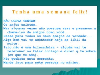       Caixa de Entrada |      |      |            |       |       Tenha uma semana feliz! NÃO CUSTA TENTAR!  Os anjos existem.  Mas algumas vezes não possuem asas e passamos a chama-los de amigos como você.  Passe para todos os seus amigos de verdade...  Algo bom vai te acontecer hoje as 11h11 da noite.  Isto não é uma brincadeira - alguém vai te telefonar ou falar contigo e dizer q te adora (ou que te ama).  Não quebres esta corrente.  Mande isto para sete pessoas no mínimo. 