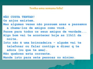 | | | | | Caixa de Entrada
Tenha uma semana feliz!
NÃO CUSTA TENTAR!
Os anjos existem.
Mas algumas vezes não possuem asas e passamos
a chama-los de amigos como você.
Passe para todos os seus amigos de verdade...
Algo bom vai te acontecer hoje as 11h11 da
noite.
Isto não é uma brincadeira - alguém vai te
telefonar ou falar contigo e dizer q te
adora (ou que te ama).
Não quebres esta corrente.
Mande isto para sete pessoas no mínimo.
 