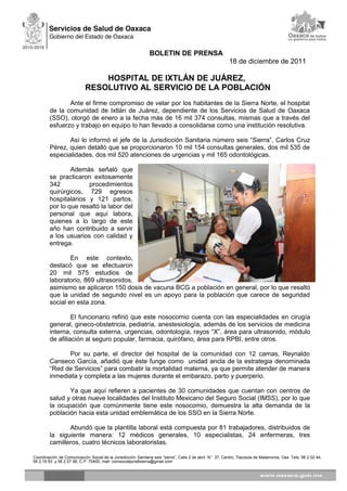 BOLETIN DE PRENSA
18 de diciembre de 2011
HOSPITAL DE IXTLÁN DE JUÁREZ,
RESOLUTIVO AL SERVICIO DE LA POBLACIÓN
Ante el firme compromiso de velar por los habitantes de la Sierra Norte, el hospital
de la comunidad de Ixtlán de Juárez, dependiente de los Servicios de Salud de Oaxaca
(SSO), otorgó de enero a la fecha más de 16 mil 374 consultas, mismas que a través del
esfuerzo y trabajo en equipo lo han llevado a consolidarse como una institución resolutiva.
Así lo informó el jefe de la Jurisdicción Sanitaria número seis “Sierra”, Carlos Cruz
Pérez, quien detalló que se proporcionaron 10 mil 154 consultas generales, dos mil 535 de
especialidades, dos mil 520 atenciones de urgencias y mil 165 odontológicas.
Además señaló que
se practicaron exitosamente
342 procedimientos
quirúrgicos, 729 egresos
hospitalarios y 121 partos,
por lo que resaltó la labor del
personal que aquí labora,
quienes a lo largo de este
año han contribuido a servir
a los usuarios con calidad y
entrega.
En este contexto,
destacó que se efectuaron
20 mil 575 estudios de
laboratorio, 869 ultrasonidos,
asimismo se aplicaron 150 dosis de vacuna BCG a población en general, por lo que resaltó
que la unidad de segundo nivel es un apoyo para la población que carece de seguridad
social en esta zona.
El funcionario refirió que este nosocomio cuenta con las especialidades en cirugía
general, gineco-obstetricia, pediatría, anestesiología, además de los servicios de medicina
interna, consulta externa, urgencias, odontología, rayos “X”, área para ultrasonido, módulo
de afiliación al seguro popular, farmacia, quirófano, área para RPBI, entre otros.
Por su parte, el director del hospital de la comunidad con 12 camas, Reynaldo
Canseco García, añadió que éste funge como unidad ancla de la estrategia denominada
“Red de Servicios” para combatir la mortalidad materna, ya que permite atender de manera
inmediata y completa a las mujeres durante el embarazo, parto y puerperio.
Ya que aquí refieren a pacientes de 30 comunidades que cuentan con centros de
salud y otras nueve localidades del Instituto Mexicano del Seguro Social (IMSS), por lo que
la ocupación que comúnmente tiene este nosocomio, demuestra la alta demanda de la
población hacia esta unidad emblemática de los SSO en la Sierra Norte.
Abundó que la plantilla laboral está compuesta por 81 trabajadores, distribuidos de
la siguiente manera: 12 médicos generales, 10 especialistas, 24 enfermeras, tres
camilleros, cuatro técnicos laboratoristas.
Coordinación de Comunicación Social de la Jurisdicción Sanitaria seis “sierra”, Calle 2 de abril N° 37, Centro, Tlacolula de Matamoros, Oax Tels: 56 2 02 44,
56 2 16 93 y 56 2 07 96, C.P. 70400, mail: comsocialjuris6sierra@gmail.com
 