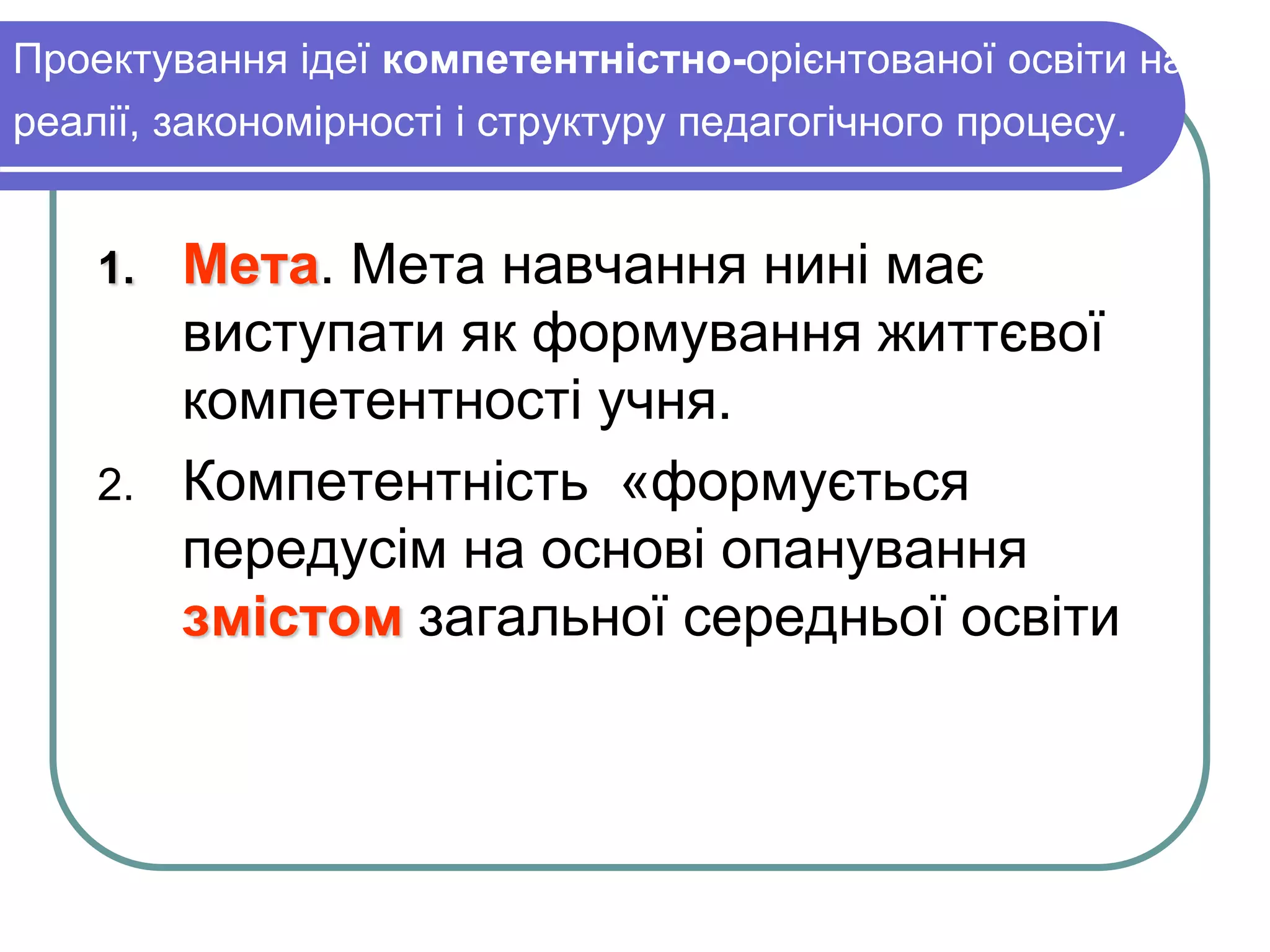 Проектування ідеї компетентністно-орієнтованої освіти на 
реалії, закономірності і структуру педагогічного процесу. 
1. Мета. Мета навчання нині має 
виступати як формування життєвої 
компетентності учня. 
2. Компетентність «формується 
передусім на основі опанування 
змістом загальної середньої освіти 
 