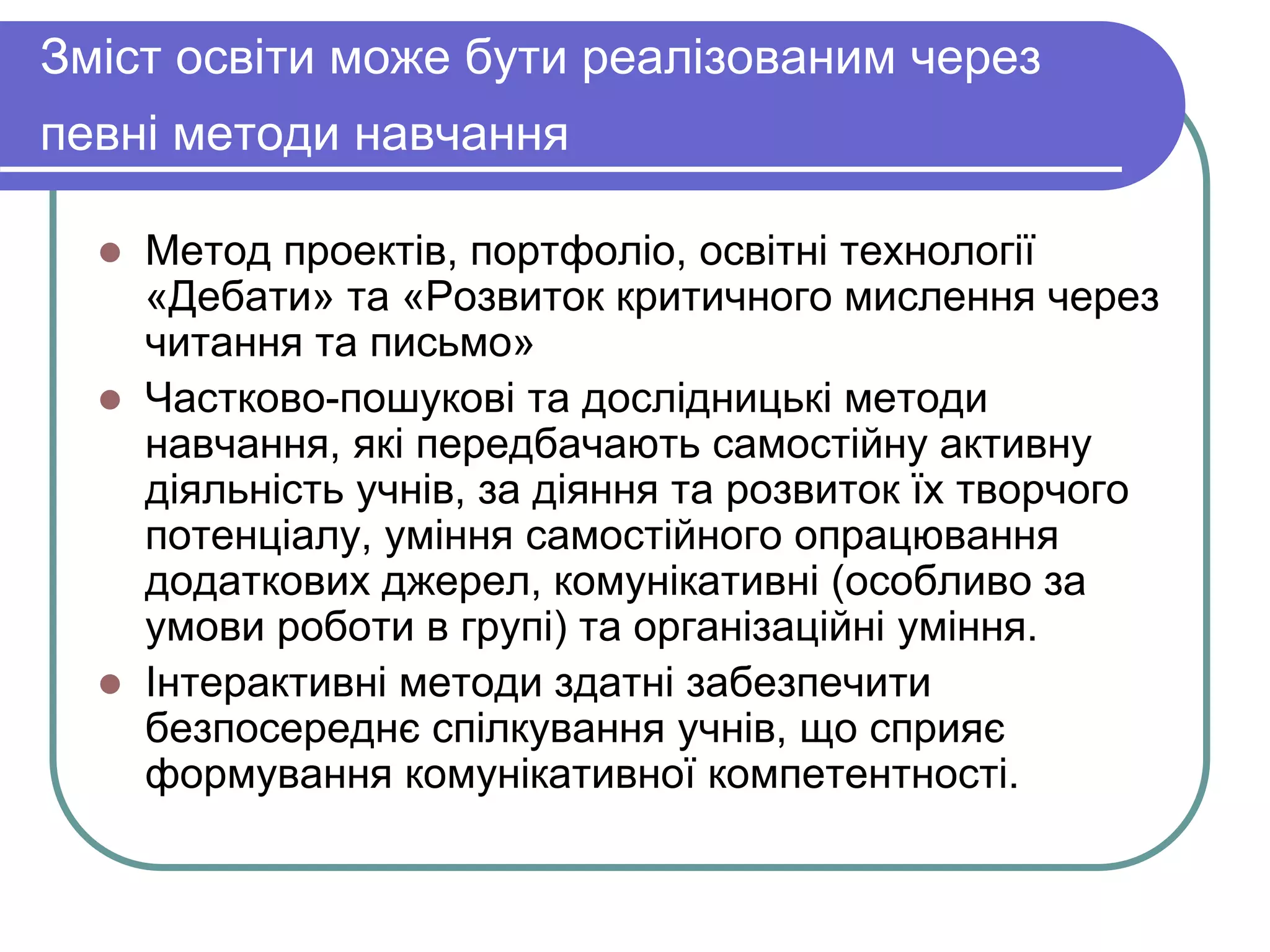 Зміст освіти може бути реалізованим через 
певні методи навчання 
 Метод проектів, портфоліо, освітні технології 
«Дебати» та «Розвиток критичного мислення через 
читання та письмо» 
 Частково-пошукові та дослідницькі методи 
навчання, які передбачають самостійну активну 
діяльність учнів, за діяння та розвиток їх творчого 
потенціалу, уміння самостійного опрацювання 
додаткових джерел, комунікативні (особливо за 
умови роботи в групі) та організаційні уміння. 
 Інтерактивні методи здатні забезпечити 
безпосереднє спілкування учнів, що сприяє 
формування комунікативної компетентності. 
 