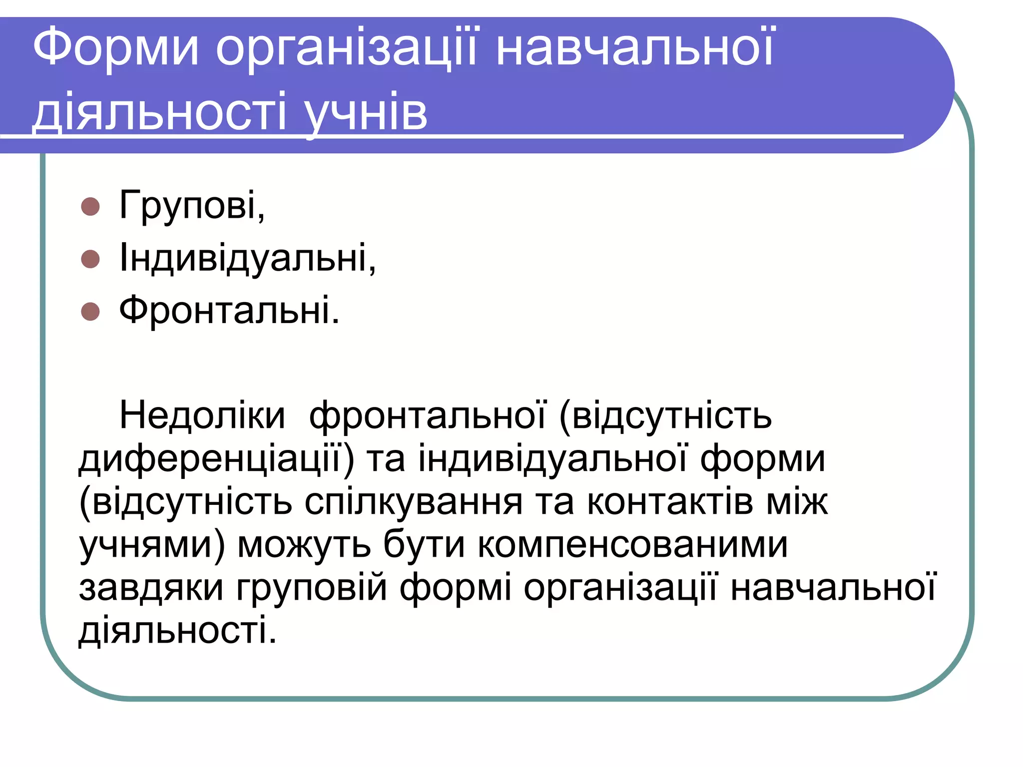 Форми організації навчальної 
діяльності учнів 
 Групові, 
 Індивідуальні, 
 Фронтальні. 
Недоліки фронтальної (відсутність 
диференціації) та індивідуальної форми 
(відсутність спілкування та контактів між 
учнями) можуть бути компенсованими 
завдяки груповій формі організації навчальної 
діяльності. 
 