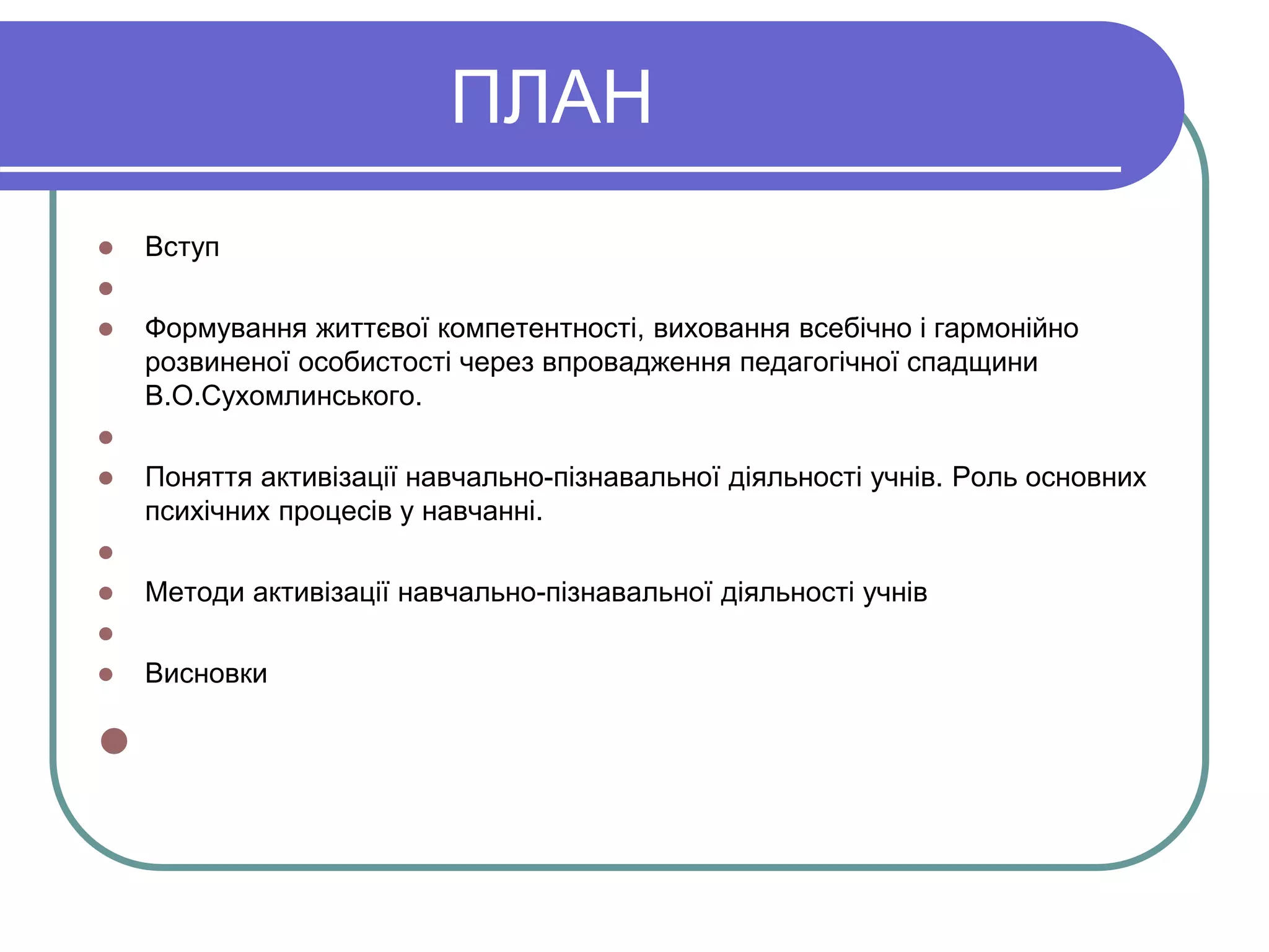 ПЛАН 
 Вступ 
 
 Формування життєвої компетентності, виховання всебічно і гармонійно 
розвиненої особистості через впровадження педагогічної спадщини 
В.О.Сухомлинського. 
 
 Поняття активізації навчально-пізнавальної діяльності учнів. Роль основних 
психічних процесів у навчанні. 
 
 Методи активізації навчально-пізнавальної діяльності учнів 
 
 Висновки 
 
 