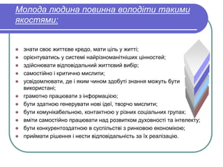 Молода людина повинна володіти такими 
якостями: 
 знати своє життєве кредо, мати ціль у житті; 
 орієнтуватись у системі найрізноманітніших цінностей; 
 здійснювати відповідальний життєвий вибір; 
 самостійно і критично мислити; 
 усвідомлювати, де і яким чином здобуті знання можуть бути 
використані; 
 грамотно працювати з інформацією; 
 бути здатною генерувати нові ідеї, творчо мислити; 
 бути комунікабельною, контактною у різних соціальних групах; 
 вміти самостійно працювати над розвитком духовності та інтелекту; 
 бути конкурентоздатною в суспільстві з ринковою економікою; 
 приймати рішення і нести відповідальність за їх реалізацію. 
 