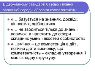 В державному стандарті базової і повної 
загальної середньої освіти компетентність: 
 «… базується на знаннях, досвіді, 
цінностях, здібностях» 
 «… не зводиться тільки до знань і 
навичок, а належить до сфери 
складних умінь і якостей особистості» 
 «…вміння – це компетенція в дії», 
логічно дійти висновку, що 
компетентність – складне утворення і 
має складну структуру. 
 