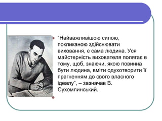  “Найважливішою силою, 
покликаною здійснювати 
виховання, є сама людина. Уся 
майстерність вихователя полягає в 
тому, щоб, знаючи, якою повинна 
бути людина, вміти одухотворити її 
прагненням до свого власного 
ідеалу”, – зазначав В. 
Сухомлинський. 
 
 