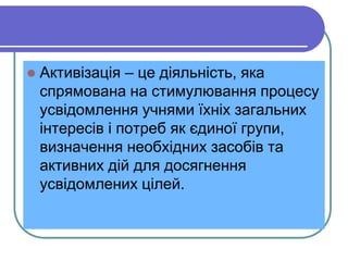  Aктивізація – це діяльність, яка 
спрямована на стимулювання процесу 
усвідомлення учнями їхніх загальних 
інтересів і потреб як єдиної групи, 
визначення необхідних засобів та 
активних дій для досягнення 
усвідомлених цілей. 
 
