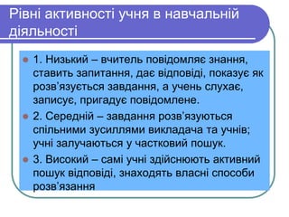 Pівні активності учня в навчальній 
діяльності 
 1. Низький – вчитель повідомляє знання, 
ставить запитання, дає відповіді, показує як 
розв’язується завдання, а учень слухає, 
записує, пригадує повідомлене. 
 2. Середній – завдання розв’язуються 
спільними зусиллями викладача та учнів; 
учні залучаються у частковий пошук. 
 3. Високий – самі учні здійснюють активний 
пошук відповіді, знаходять власні способи 
розв’язання 
 