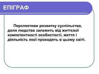 ЕПІГРАФ 
Перспективи розвитку суспільства, 
доля людства залежить від життєвої 
компетентності особистості, життя і 
діяльність якої проходять в цьому світі. 
 