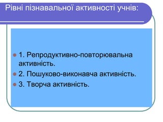 Pівні пізнавальної активності учнів: 
 1. Репродуктивно-повторювальна 
активність. 
 2. Пошуково-виконавча активність. 
 3. Творча активність. 
 