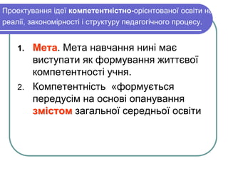 Проектування ідеї компетентністно-орієнтованої освіти на 
реалії, закономірності і структуру педагогічного процесу. 
1. Мета. Мета навчання нині має 
виступати як формування життєвої 
компетентності учня. 
2. Компетентність «формується 
передусім на основі опанування 
змістом загальної середньої освіти 
 