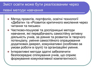Зміст освіти може бути реалізованим через 
певні методи навчання 
 Метод проектів, портфоліо, освітні технології 
«Дебати» та «Розвиток критичного мислення через 
читання та письмо» 
 Частково-пошукові та дослідницькі методи 
навчання, які передбачають самостійну активну 
діяльність учнів, за діяння та розвиток їх творчого 
потенціалу, уміння самостійного опрацювання 
додаткових джерел, комунікативні (особливо за 
умови роботи в групі) та організаційні уміння. 
 Інтерактивні методи здатні забезпечити 
безпосереднє спілкування учнів, що сприяє 
формування комунікативної компетентності. 
 