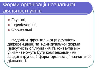 Форми організації навчальної 
діяльності учнів 
 Групові, 
 Індивідуальні, 
 Фронтальні. 
Недоліки фронтальної (відсутність 
диференціації) та індивідуальної форми 
(відсутність спілкування та контактів між 
учнями) можуть бути компенсованими 
завдяки груповій формі організації навчальної 
діяльності. 
 