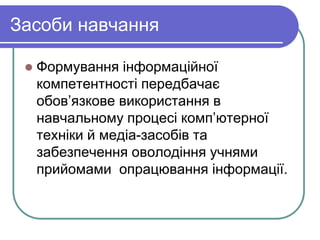 Засоби навчання 
 Формування інформаційної 
компетентності передбачає 
обов’язкове використання в 
навчальному процесі комп’ютерної 
техніки й медіа-засобів та 
забезпечення оволодіння учнями 
прийомами опрацювання інформації. 
 