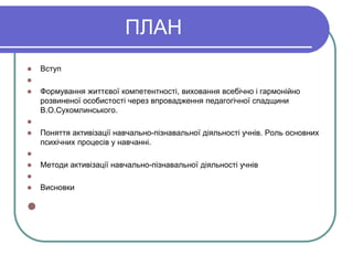 ПЛАН 
 Вступ 
 
 Формування життєвої компетентності, виховання всебічно і гармонійно 
розвиненої особистості через впровадження педагогічної спадщини 
В.О.Сухомлинського. 
 
 Поняття активізації навчально-пізнавальної діяльності учнів. Роль основних 
психічних процесів у навчанні. 
 
 Методи активізації навчально-пізнавальної діяльності учнів 
 
 Висновки 
 
 