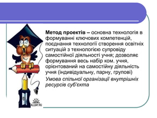  Метод проектів – основна технологія в 
формуванні ключових компетенцій, 
поєднання технології створення освітніх 
ситуацій з технологією супровіду 
самостійної діяльності учня; дозволяє 
формування весь набір ком. учня, 
орієнтований на самостійну діяльність 
учня (індивідуальну, парну, групові) 
 Умова спільної організації внутрішніх 
ресурсів суб’єкта 
 