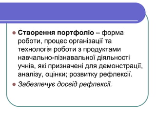  Створення портфоліо – форма 
роботи, процес організації та 
технологія роботи з продуктами 
навчально-пізнавальної діяльності 
учнів, які призначені для демонстрації, 
аналізу, оцінки; розвитку рефлексії. 
 Забезпечує досвід рефлексії. 
 