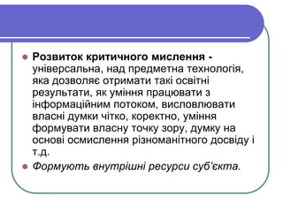  Розвиток критичного мислення - 
універсальна, над предметна технологія, 
яка дозволяє отримати такі освітні 
результати, як уміння працювати з 
інформаційним потоком, висловлювати 
власні думки чітко, коректно, уміння 
формувати власну точку зору, думку на 
основі осмислення різноманітного досвіду і 
т.д. 
 Формують внутрішні ресурси суб’єкта. 
 