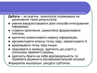 Дебати - як освітня технологія спрямована на 
досягнення таких результатів: 
 уміння використовувати різні способи інтегрування 
інформації; 
 ставити запитання, самостійно формулювати 
гіпотезу; 
 критично осмислювати надану інформацію; 
 аргументувати власну точку зору, презентувати її; 
 враховувати точку зору інших; 
 працювати в команді, здатність до участі у 
спільному прийнятті рішень, 
 здатність брати на себе відповідальність та 
приймати рішення в експериментальній ситуації. 
Формують внутрішні ресурси суб’єкта. 
 
