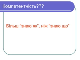 Компетентність??? 
Більш “знаю як”, ніж “знаю що” 
 