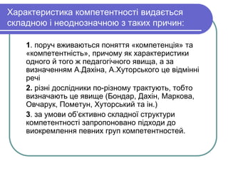 Характеристика компетентності видається 
складною і неоднозначною з таких причин: 
1. поруч вживаються поняття «компетенція» та 
«компетентність», причому як характеристики 
одного й того ж педагогічного явища, а за 
визначенням А.Дахіна, А.Хуторського це відмінні 
речі 
2. різні дослідники по-різному трактують, тобто 
визначають це явище (Бондар, Дахін, Маркова, 
Овчарук, Пометун, Хуторський та ін.) 
3. за умови об’єктивно складної структури 
компетентності запропоновано підходи до 
виокремлення певних груп компетентностей. 
 