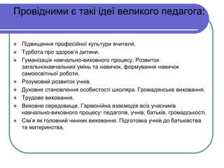 Провідними є такі ідеї великого педагога: 
 Підвищення професійної культури вчителя. 
 Турбота про здоров’я дитини. 
 Гуманізація навчально-виховного процесу. Розвиток 
загальнонавчальних умінь та навичок, формування навичок 
самоосвітньої роботи. 
 Розумовий розвиток учнів. 
 Духовне становлення особистості школяра. Громадянське виховання. 
 Трудове виховання. 
 Виховне середовище. Гармонійна взаємодія всіх учасників 
навчально-виховного процесу: педагогів, учнів, батьків, громадськості. 
 Сім’я як головний чинник виховання. Підготовка учнів до батьківства 
та материнства. 
 