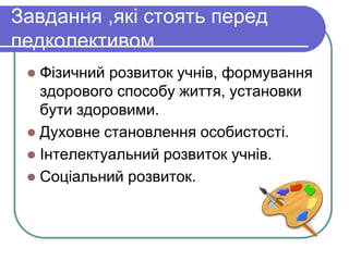 Завдання ,які стоять перед 
педколективом 
 Фізичний розвиток учнів, формування 
здорового способу життя, установки 
бути здоровими. 
 Дуxoвнe становлення особистості. 
 Інтелектуальний розвиток учнів. 
 Соціальний розвиток. 
 