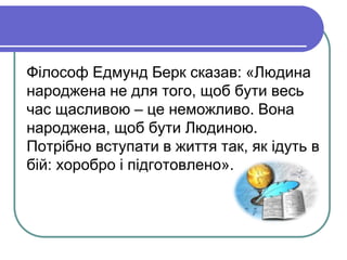 Філософ Едмунд Берк сказав: «Людина 
народжена не для того, щоб бути весь 
час щасливою – це неможливо. Вона 
народжена, щоб бути Людиною. 
Потрібно вступати в життя так, як ідуть в 
бій: хоробро і підготовлено». 
 