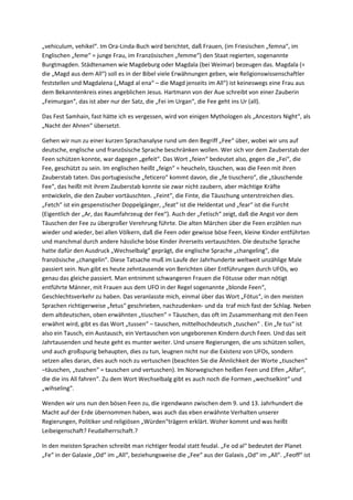 „vehiculum, vehikel“. Im Ora-Linda-Buch wird berichtet, daß Frauen, (im Friesischen „femna“, im
Englischen „feme“ = junge Frau, im Französischen „femme“) den Staat regierten, sogenannte
Burgtmagden. Städtenamen wie Magdeburg oder Magdala (bei Weimar) bezeugen das. Magdala (=
die „Magd aus dem All“) soll es in der Bibel viele Erwähnungen geben, wie Religionswissenschaftler
feststellen und Magdalena („Magd al ena“ – die Magd jenseits im All“) ist keineswegs eine Frau aus
dem Bekanntenkreis eines angeblichen Jesus. Hartmann von der Aue schreibt von einer Zauberin
„Feimurgan“, das ist aber nur der Satz, die „Fei im Urgan“, die Fee geht ins Ur (all).

Das Fest Samhain, fast hätte ich es vergessen, wird von einigen Mythologen als „Ancestors Night“, als
„Nacht der Ahnen“ übersetzt.

Gehen wir nun zu einer kurzen Sprachanalyse rund um den Begriff „Fee“ über, wobei wir uns auf
deutsche, englische und französische Sprache beschränken wollen. Wer sich vor dem Zauberstab der
Feen schützen konnte, war dagegen „gefeit“. Das Wort „feien“ bedeutet also, gegen die „Fei“, die
Fee, geschützt zu sein. Im englischen heißt „feign“ = heucheln, täuschen, was die Feen mit ihren
Zauberstab taten. Das portugiesische „feticero“ kommt davon, die „fe tiuschero“, die „täuschende
Fee“, das heißt mit ihrem Zauberstab konnte sie zwar nicht zaubern, aber mächtige Kräfte
entwickeln, die den Zauber vortäuschten. „Feint“, die Finte, die Täuschung unterstreichen dies.
„Fetch“ ist ein gespenstischer Doppelgänger, „feat“ ist die Heldentat und „fear“ ist die Furcht
(Eigentlich der „Ar, das Raumfahrzeug der Fee“). Auch der „Fetisch“ zeigt, daß die Angst vor dem
Täuschen der Fee zu übergroßer Verehrung führte. Die alten Märchen über die Feen erzählen nun
wieder und wieder, bei allen Völkern, daß die Feen oder gewisse böse Feen, kleine Kinder entführten
und manchmal durch andere hässliche böse Kinder ihrerseits vertauschten. Die deutsche Sprache
hatte dafür den Ausdruck „Wechselbalg“ geprägt, die englische Sprache „changeling“, die
französische „changelin“. Diese Tatsache muß im Laufe der Jahrhunderte weltweit unzählige Male
passiert sein. Nun gibt es heute zehntausende von Berichten über Entführungen durch UFOs, wo
genau das gleiche passiert. Man entnimmt schwangeren Frauen die Fötusse oder man nötigt
entführte Männer, mit Frauen aus dem UFO in der Regel sogenannte „blonde Feen“,
Geschlechtsverkehr zu haben. Das veranlasste mich, einmal über das Wort „Fötus“, in den meisten
Sprachen richtigerweise „fetus“ geschrieben, nachzudenken- und da traf mich fast der Schlag. Neben
dem altdeutschen, oben erwähnten „tiuschen“ = Täuschen, das oft im Zusammenhang mit den Feen
erwähnt wird, gibt es das Wort „tussen“ – tauschen, mittelhochdeutsch „tuschen“ . Ein „fe tus“ ist
also ein Tausch, ein Austausch, ein Vertauschen von ungeborenen Kindern durch Feen. Und das seit
Jahrtausenden und heute geht es munter weiter. Und unsere Regierungen, die uns schützen sollen,
und auch großspurig behaupten, dies zu tun, leugnen nicht nur die Existenz von UFOs, sondern
setzen alles daran, dies auch noch zu vertuschen (beachten Sie die Ähnlichkeit der Worte „tiuschen“
–täuschen, „tuschen“ = tauschen und vertuschen). Im Norwegischen heißen Feen und Elfen „Alfar“,
die die ins All fahren“. Zu dem Wort Wechselbalg gibt es auch noch die Formen „wechselkint“ und
„wihseling“.

Wenden wir uns nun den bösen Feen zu, die irgendwann zwischen dem 9. und 13. Jahrhundert die
Macht auf der Erde übernommen haben, was auch das eben erwähnte Verhalten unserer
Regierungen, Politiker und religiösen „Würden“trägern erklärt. Woher kommt und was heißt
Leibeigenschaft? Feudalherrschaft.?

In den meisten Sprachen schreibt man richtiger feodal statt feudal. „Fe od al“ bedeutet der Planet
„Fe“ in der Galaxie „Od“ im „All“, beziehungsweise die „Fee“ aus der Galaxis „Od“ im „All“. „Feoff“ ist
 