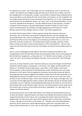 im Englischen der „Vasall“, „fee“ ist das Erbgut, der Lohn, die Bezahlung, „feud“ ist der Streit, die
„Fehde“. Das Auflehnen der Leibeigenen gegen die bösen Herren führte also zur Fehde, zum Streit.
Die Leibeigenschaft, im französischen „servage“ ( was die Nähe zur Sklaverei besser andeutet) wurde
also von den Bösen aus der Galaxis Od im All, von den Bösen vom Planeten „Fe, Phe“ eingeführt. Hier
noch einige interessante Worte im Zusammenhang mit dem Begriff Fee. So ist „felix“ keineswegs das
lateinische Wort für „der Glückliche“ sondern „lix“, besser „lich“, ist die Planetenoberfläche. „Fe lich“
ist also die „Oberfläche des Planeten Fe. „Fecundo“ bedeutet heute in vielen Sprachen „fruchtbar“
und deutet auf Erinnerungen an die oben beschriebenen sexuellen Praktiken hin, aber „kundo,
cundo“ ist der Botschafter, der Verkünder, der Engel (Angelsachse) vom Planeten Fe. In vielen
Märchen wurden die Feen, Kobolde, Gnome mit „fetiro“ ( der Vetter) angesprochen.

Ein Kampf mit Feen wurde „fehtan“= fechten, genannt und das Wort vehement, Vehemens
(Fehemens = die „Fe führt hem in jenseitige All“), bedeutet stürmisch, weil das Aufsteigen des
Raumschiffes bei der Fahrt „Heim ins jenseitige All“ sehr stürmisch verlief. Und schließlich dürfen wir
das Phänomen (Phe no men) nicht vergessen; eine Erscheinung vom Planet Phe, ein „men“ vom
Planet Phe. Auch die russischen Vor- und Familiennamen Feodor und Fjodor, sowie der „Phönix
(Phenix, Fenix) aus der Asche“ weisen auf den Planeten Fe, Phe in der Galaxie hin. „Phe nich, Phe
neigt, nach dem Planet Phe neigt sich das UFO. UFOs pflegen sich nämlich bei der Auffahrt seitlich zu
neigen.

Wenn es einen unwiderlegbaren Beweis gibt für den wahren Hintergrund der Märchen, den
Feengeschichten und für die Wahrheit, die diese Untersuchung hier liefert, dann ist es das japanische
Wort für Märchen: otogibanashi, „ot (h)o gi ban ashi“ , für “die Bahn hoch zur Galaxie „ot“ geht der
„Asch“ Der „Asch“, die Untertasse, die fliegende Untertasse, wie man einst UFO´s, Raumfahrzeuge
nannte.

Lassen Sie uns einige Tatsachen zu der mysteriösen Galaxie ot, od zusammentragen. Die berühmten
Pyramiden in Mexico liegen in „Teotihuacan“, te oti huacan“, der „Wagen, das Raumschiff von der
Galaxie „ot“. Pyramiden, das Wort selbst sagt es. „pyra miden“, „Feuer meiden“, waren keine
Herrschergräber, sondern Landeorte für Raumfahrtmutter-schiffe. Deshalb fand man auch riesige
Brandspuren in den oberen Teilen der ägyptischen Pyramiden. Auch das Buch Exodus der Bibel ist
keineswegs über den Auszug aus Ägypten eines jüdischen Volkes, das es als Volk niemals gab, nur als
Religionsgemeinschaft viel, viel später. Das Ex, Ech, Eck, der Kun, der Ger, das Tri, das Triex, Trieck,
(Dreieck), all dies sind Bezeichnungen in alten Texten weltweit, für die riesigen dreieckigen UFO´s, die
auch heute noch fast täglich gesehen werden, weltweit, aber besonders oft über der Nordsee, Alaska
und Kanada. „Ex od us“ heißt also, das dreieckige Raumfahrtzeug aus der Galaxie ot, od. Und da es in
dieser Galaxie nicht nur den Planeten Fe gibt, nach dem unser Februar genannt wurde, sondern auch
den Planeten Sept, so kommt im Buch Exodus oft das Wort „Septuaginta“ vor, „Sept uagin ta“, der
„Wagen vom Planeten Sept da“.

Im Manuskript Voynich, das sich über Jahrhunderte in den Händen des Jesuiten befand und wo auf
12 Seiten die Planeten vorgestellt werden, nach denen unsere Monate ihren Namen erhielten, fehlt
ausgerechnet die Seite mit dem Februar, die uns wichtige Informationen über den Planeten Fe
gegeben hätte. Da haben die Jesuiten „ganze Arbeit“ geleistet, leider, um diese Seite verschwinden
zu lassen. Wo liegt nun der Planet Fe in der Galaxie „ot“ ? Übrigens, auch unser Odenwald weist
darauf hin. Als die „bösen Feen“ (sprich Außerirdische) die „guten Feen“ vertrieben hatten, wie
bereits erwähnt zwischen dem 9. und 13. oder 14. Jahrhundert unserer gefälschten Zeitrechnung,
 