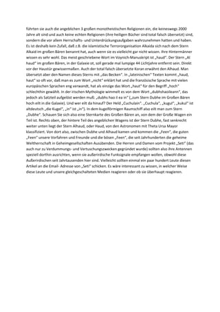 führten sie auch die angeblichen 3 großen monotheistischen Religionen ein, die keineswegs 2000
Jahre alt sind und auch keine echten Religionen (ihre heiligen Bücher sind total falsch übersetzt) sind,
sondern die vor allem Herrschafts- und Unterdrückungsaufgaben wahrzunehmen hatten und haben.
Es ist deshalb kein Zufall, daß z.B. die islamistische Terrororganisation Alkaida sich nach dem Stern
Alkaid im großen Bären benannt hat, auch wenn sie es vielleicht gar nicht wissen. Ihre Hintermänner
wissen es sehr wohl. Das meist geschriebene Wort im Voynich-Manuskript ist „haud“. Der Stern „Al
haud“ im großen Bären, in der Galaxie ot, soll gerade mal lumpige 44 Lichtjahre entfernt sein. Direkt
vor der Haustür gewissermaßen. Auch der total falsch übersetzte Koran erwähnt den Alhaud. Man
übersetzt aber den Namen dieses Sterns mit „das Becken“. In „lateinischen“ Texten kommt „haud,
haut“ so oft vor, daß man es zum Wort „nicht“ erklärt hat und die französische Sprache mit vielen
europäischen Sprachen eng verwandt, hat als einzige das Wort „haut“ für den Begriff „hoch“
schlechthin gewählt. In der irischen Mythologie wimmelt es von dem Wort „dubhshaoileann“, das
jedoch als Satzteil aufgelöst werden muß: „dubhs hao il ea in“ („zum Stern Dubhe im Großen Bären
hoch eilt in die Galaxie). Und wer eilt da hinauf? Der Held „Cuchulain“. „Cuchula“, „kugul“, „kukul“ ist
altdeutsch „die Kugel“, „in“ ist „in“). In dem kugelförmigen Raumschiff also eilt man zum Stern
„Dubhe“. Schauen Sie sich also eine Sternkarte des Großen Bären an, von dem der Große Wagen ein
Teil ist. Rechts oben, der hintere Teil des angeblichen Wagens ist der Stern Dubhe, fast senkrecht
weiter unten liegt der Stern Alhaud, oder Haud, von den Astronomen mit Theta Ursa Mayor
klassifiziert. Von dort also, zwischen Dubhe und Alhaud kamen und kommen die „Feen“, die guten
„Feen“ unsere Vorfahren und Freunde und die bösen „Feen“, die seit Jahrhunderten die geheime
Weltherrschaft in Geheimgesellschaften Ausübenden. Die Herren und Damen vom Projekt „Seti“ (das
auch nur zu Verdummungs- und Vertuschungszwecken gegründet wurde) sollten also ihre Antennen
speziell dorthin ausrichten, wenn sie außerirdische Funksignale empfangen wollen, obwohl diese
Außerirdischen seit Jahrtausenden hier sind. Vielleicht sollten einmal ein paar hundert Leute diesen
Artikel an die Email- Adresse von „Seti“ schicken. Es wäre interessant zu wissen, in welcher Weise
diese Leute und unsere gleichgeschalteten Medien reagieren oder ob sie überhaupt reagieren.
 