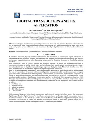 ISSN (Print) : 2320 – 3765 
ISSN (Online) : 2278 – 8875 
International Journal of Advanced Research in Electrical, Electronics and Instrumentation Engineering 
Vol. 2, Issue 4, April 2013 
DIGITAL TRANSDUCERS AND ITS 
APPLICATION 
Mr. Sibu Thomas1, Ms. Nishi Shahnaj Haider2 
Assistant Professor, Department of Computer Science, St. Thomas College, Ruabandha, Bhilai, Durg, Chhattisgarh, 
India1 
Assistant Professor and Head of Department of Applied Electronics & Instrumentation Engineering, Bhilai Institute of 
Technology (BIT), Raipur, Chhattisgarh, India2 
ABSTRACT: This paper describes various types of digital transducers. It also tells their principles of operation and describes how 
they are applicable in fields. These transducers are nowadays very popular as they produces digital signal as output which can be 
easily read by digital devices, and there is no such requirement of analog to digital conversion for further analysis of measured 
quantity. 
Keywords: Revolution per minute, Programmable Logic Controller, wheel impulse generators. 
I. INTRODUCTION 
A transducer measures physical quantities and transmits the information as coded digital signals rather than as 
continuously varying currents or voltages. Any transducer that presents information as discrete samples and that does 
not introduce a quantization error when the reading is represented in the digital form may be classified as a digital 
transducer. 
Most transducers used in digital systems are primarily analogue in nature and incorporate some form of 
conversion to provide the digital output. Many special techniques have been developed to avoid the necessity to use a 
conventional analogue- to-digital conversion technique to produce the digital signal. This article describes some of the 
direct methods which are in current use of producing digital outputs from transducers. 
Some of the techniques used in transducers which are particularly adaptable for use in digital systems are introduced. 
The uses of encoder discs for absolute and incremental position measurement and to provide measurement of angular 
speed are outlined. The application of linear gratings for measurement of translational displacement is compared with 
the use of Moire fringe techniques used for similar purposes. Synchro devices are briefly explained and the various 
techniques used to produce a digital output from synchro resolvers are described. Brief descriptions of devices which 
develop a digital output from the natural frequency of vibration of some part of the transducer are presented. Digital 
techniques including vortex flowmeters and instruments using laser beams are also briefly dealt with. Some of them are 
as follows: 
1. Shaft Encoders 
2. Digital Resolvers 
3. Digital Tachometers 
4. Hall Effect Sensors 
5. Limit Switches 
With computers being used more often in measurement applications, it is attractive to have sensors that can produce 
digital output directly. Digital “sensors” or transducers generate discrete-level output signals such as pulse trains or 
encoded data that can be read directly by a control processor. Motion is easily detected using different “digital” sensing 
mechanisms, but using this as a basis it is possible to build digital sensors to detect force, pressure, torque, etc. A 
counter is commonly used to count output pulses or clock cycles over a pulse duration. 
Copyright to IJAREEIE www.ijareeie.com 1350 
 