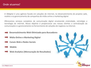 Onde atuamos? A 18digital é uma agência focada em soluções de internet, no desenvolvimento de projetos web, mobile e no gerenciamento de campanhas de mídia online e marketing digital.  Oferecemos serviços completos de comunicação digital envolvendo criatividade, estratégia e tecnologia de internet. Nosso objetivo é proporcionar aos nossos clientes a centralização da comunicação e o gerenciamento no fornecimento de soluções de negócios na internet. Desenvolvimento Web Otimizado para Buscadores Mídia Online e Marketing Digital Canais Web e Redes Sociais Mobile Web Analytics (Mensuração de Resultados) 