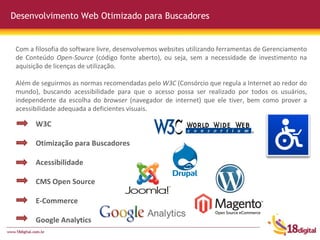 Desenvolvimento Web Otimizado para Buscadores W3C Otimização para Buscadores Acessibilidade CMS Open Source E-Commerce Google Analytics Com a filosofia do software livre, desenvolvemos websites utilizando ferramentas de Gerenciamento de Conteúdo  Open-Source  (código fonte aberto), ou seja, sem a necessidade de investimento na aquisição de licenças de utilização. Além de seguirmos as normas recomendadas pelo  W3C  (Consórcio que regula a Internet ao redor do mundo), buscando acessibilidade para que o acesso possa ser realizado por todos os usuários, independente da escolha do  browser  (navegador de internet) que ele tiver, bem como prover a acessibilidade adequada a deficientes visuais.  