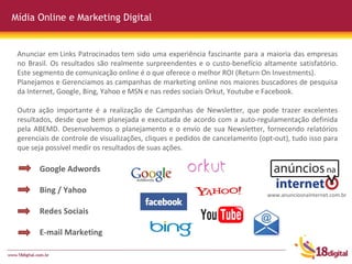 Mídia Online e Marketing Digital Google Adwords Bing / Yahoo Redes Sociais E-mail Marketing Anunciar em Links Patrocinados tem sido uma experiência fascinante para a maioria das empresas no Brasil. Os resultados são realmente surpreendentes e o custo-benefício altamente satisfatório. Este segmento de comunicação online é o que oferece o melhor ROI (Return On Investments). Planejamos e Gerenciamos as campanhas de marketing online nos maiores buscadores de pesquisa da Internet, Google, Bing, Yahoo e MSN e nas redes sociais Orkut, Youtube e Facebook.  Outra ação importante é a realização de Campanhas de Newsletter, que pode trazer excelentes resultados, desde que bem planejada e executada de acordo com a auto-regulamentação definida pela ABEMD. Desenvolvemos o planejamento e o envio de sua Newsletter, fornecendo relatórios gerenciais de controle de visualizações, cliques e pedidos de cancelamento (opt-out), tudo isso para que seja possível medir os resultados de suas ações. www.anunciosnainternet.com.br 