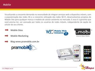 Mobile Mobile Sites Mobile Marketing Blog www.pramobile.com.br Visualizando a crescente demanda na necessidade de integrar serviços web a dispositos móveis, com a popularização das redes 3G e a crescente utilização das redes Wi-Fi, desenvolvemos projetos de Mobile Site para qualquer marca e modelo de celular existente no mercado. E essa é a garantia que você precisa ter, ser acessado por todos os usuários de redes móveis, independente da opção de celular do seu cliente.  