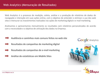 Web Analytics (Mensuração de Resultados) Audiência e caminhos mais comuns feitos no web site Resultados de campanhas de marketing digital Resultados de campanhas de e-mail marketing Análise de estatísticas em Mobile Sites Web Analytics é o processo de medição, coleta, análise e a produção de relatórios de dados de navegação e interação em suas ações online, com o objetivo de entender e otimizar o uso dos web sites e mensurar os  investimentos realizados nas ações de marketing digital e e-mail marketing. Analisamos e apresentamos mensalmente os resultados com relatórios personalizados de acordo com a necessidade e o objetivo de utilização dos dados na Empresa. 